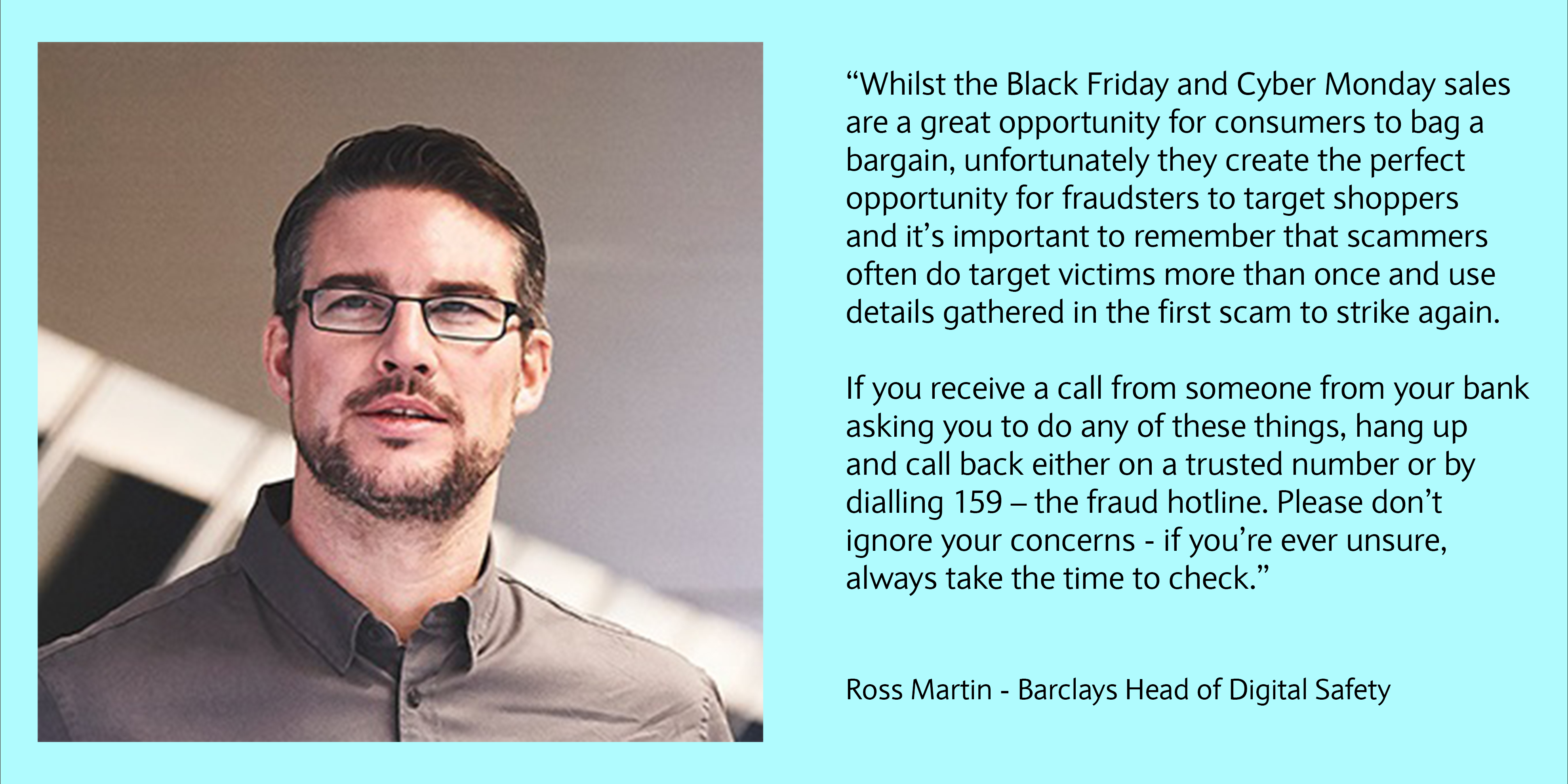 Whilst the Black Friday and Cyber Monday sales are a great opportunity for consumers to bag a bargain, unfortunately they create the perfect opportunity for fraudsters to target shoppers and it’s important to remember that scammers often do target victims more than once and use details gathered in the first scam to strike again. If you receive a call from someone from your bank asking you to do any of these things, hang up and call back either on a trusted number or by dialling 159 – the fraud hotline. Please don’t ignore your concerns - if you’re ever unsure, always take the time to check.